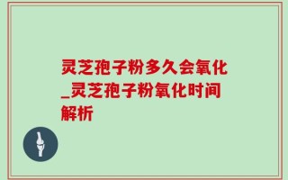 灵芝孢子粉多久会氧化_灵芝孢子粉氧化时间解析