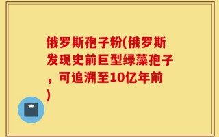 俄罗斯孢子粉(俄罗斯发现史前巨型绿藻孢子，可追溯至10亿年前)