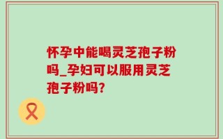 怀孕中能喝灵芝孢子粉吗_孕妇可以服用灵芝孢子粉吗？