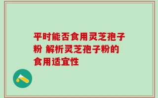 平时能否食用灵芝孢子粉 解析灵芝孢子粉的食用适宜性