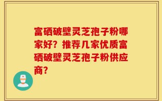 富硒破壁灵芝孢子粉哪家好？推荐几家优质富硒破壁灵芝孢子粉供应商？