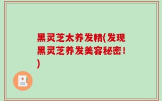 黑灵芝太养发精(发现黑灵芝养发美容秘密！)