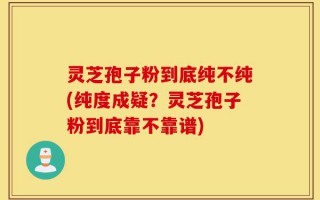 灵芝孢子粉到底纯不纯(纯度成疑？灵芝孢子粉到底靠不靠谱)
