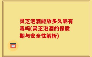 灵芝泡酒能放多久呢有毒吗(灵芝泡酒的保质期与安全性解析)