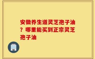 安徽养生道灵芝孢子油？哪里能买到正宗灵芝孢子油