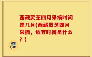 西藏灵芝四月采摘时间是几月(西藏灵芝四月采摘，适宜时间是什么？)