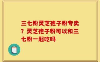 三七粉灵芝孢子粉专卖？灵芝孢子粉可以和三七粉一起吃吗