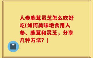 人参鹿茸灵芝怎么吃好吃(如何美味地食用人参、鹿茸和灵芝，分享几种方法？)