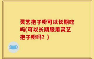 灵艺孢子粉可以长期吃吗(可以长期服用灵艺孢子粉吗？)