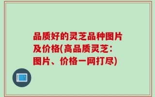 品质好的灵芝品种图片及价格(高品质灵芝：图片、价格一网打尽)