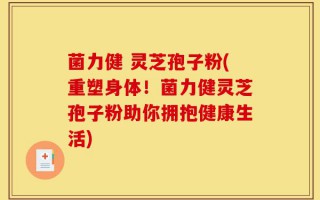 菌力健 灵芝孢子粉(重塑身体！菌力健灵芝孢子粉助你拥抱健康生活)