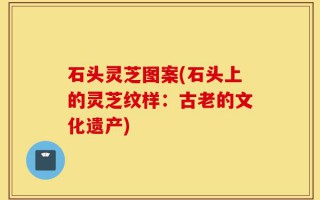 石头灵芝图案(石头上的灵芝纹样：古老的文化遗产)