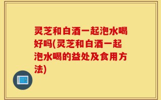 灵芝和白酒一起泡水喝好吗(灵芝和白酒一起泡水喝的益处及食用方法)