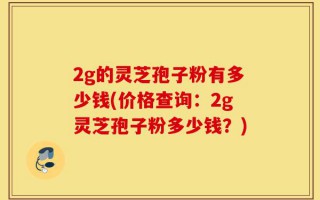 2g的灵芝孢子粉有多少钱(价格查询：2g灵芝孢子粉多少钱？)