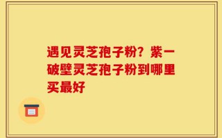 遇见灵芝孢子粉？紫一破壁灵芝孢子粉到哪里买最好