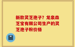 新款灵芝孢子？龙泉森芝宝有限公司生产的灵芝孢子粉价格