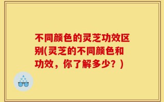 不同颜色的灵芝功效区别(灵芝的不同颜色和功效，你了解多少？)