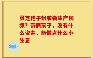 灵芝孢子粉胶囊生产视频？带俩孩子，没有什么资金，能做点什么小生意