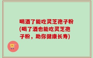 喝酒了能吃灵芝孢子粉(喝了酒也能吃灵芝孢子粉，助你健康长寿)
