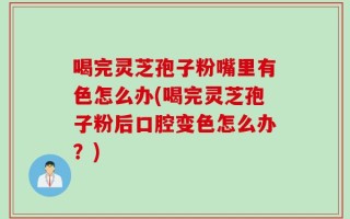 喝完灵芝孢子粉嘴里有色怎么办(喝完灵芝孢子粉后口腔变色怎么办？)