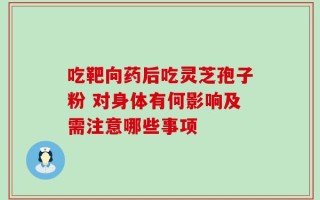 吃靶向药后吃灵芝孢子粉 对身体有何影响及需注意哪些事项