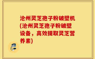 沧州灵芝孢子粉破壁机(沧州灵芝孢子粉破壁设备，高效提取灵芝营养素)