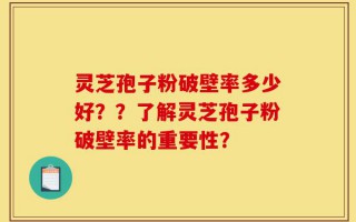 灵芝孢子粉破壁率多少好？？了解灵芝孢子粉破壁率的重要性？