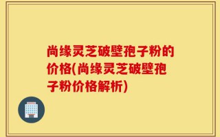 尚缘灵芝破壁孢子粉的价格(尚缘灵芝破壁孢子粉价格解析)