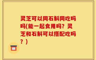灵芝可以同石斛同吃吗吗(能一起食用吗？灵芝和石斛可以搭配吃吗？)