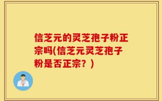 信芝元的灵芝孢子粉正宗吗(信芝元灵芝孢子粉是否正宗？)