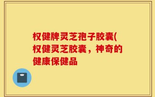 权健牌灵芝孢子胶囊(权健灵芝胶囊，神奇的健康保健品