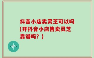 抖音小店卖灵芝可以吗(开抖音小店售卖灵芝靠谱吗？)