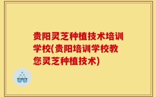 贵阳灵芝种植技术培训学校(贵阳培训学校教您灵芝种植技术)
