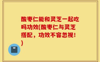 酸枣仁能和灵芝一起吃吗功效(酸枣仁与灵芝搭配，功效不容忽视！)