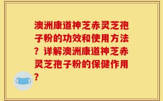 澳洲康道神芝赤灵芝孢子粉的功效和使用方法？详解澳洲康道神芝赤灵芝孢子粉的保健作用？