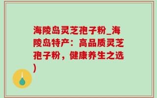 海陵岛灵芝孢子粉_海陵岛特产：高品质灵芝孢子粉，健康养生之选)