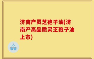 济南产灵芝孢子油(济南产高品质灵芝孢子油上市)