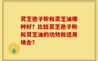 灵芝孢子粉和灵芝油哪种好？比较灵芝孢子粉和灵芝油的功效和适用场合？