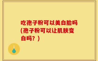 吃孢子粉可以美白脸吗(孢子粉可以让肌肤变白吗？)
