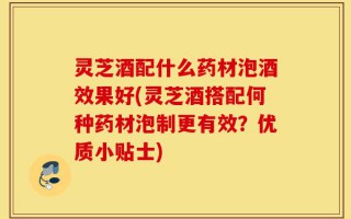 灵芝酒配什么药材泡酒效果好(灵芝酒搭配何种药材泡制更有效？优质小贴士)