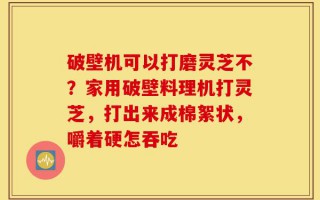 破壁机可以打磨灵芝不？家用破壁料理机打灵芝，打出来成棉絮状，嚼着硬怎吞吃