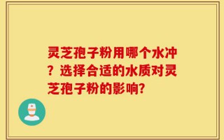 灵芝孢子粉用哪个水冲？选择合适的水质对灵芝孢子粉的影响？