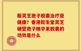 服灵芝孢子胶囊治疗亚健康？香港懿生堂灵芝破壁孢子精华素胶囊的功效是什么
