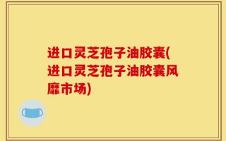 进口灵芝孢子油胶囊(进口灵芝孢子油胶囊风靡市场)