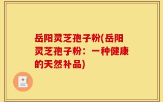岳阳灵芝孢子粉(岳阳灵芝孢子粉：一种健康的天然补品)