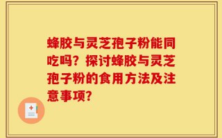 蜂胶与灵芝孢子粉能同吃吗？探讨蜂胶与灵芝孢子粉的食用方法及注意事项？