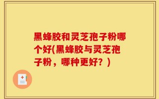 黑蜂胶和灵芝孢子粉哪个好(黑蜂胶与灵芝孢子粉，哪种更好？)