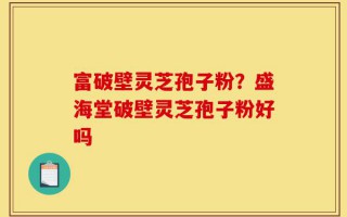 富破壁灵芝孢子粉？盛海堂破壁灵芝孢子粉好吗
