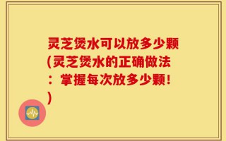 灵芝煲水可以放多少颗(灵芝煲水的正确做法：掌握每次放多少颗！)