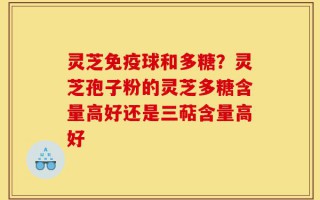 灵芝免疫球和多糖？灵芝孢子粉的灵芝多糖含量高好还是三萜含量高好